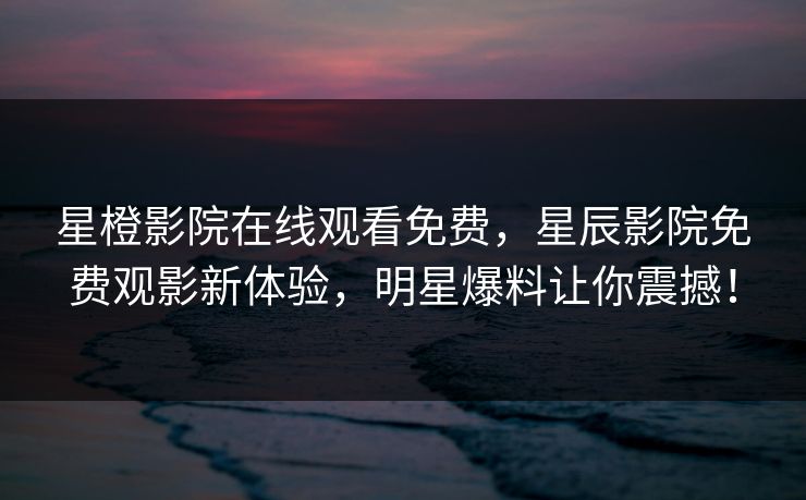 星橙影院在线观看免费，星辰影院免费观影新体验，明星爆料让你震撼！