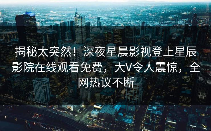 揭秘太突然！深夜星晨影视登上星辰影院在线观看免费，大V令人震惊，全网热议不断