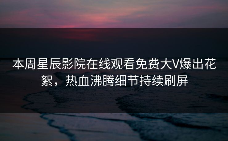 本周星辰影院在线观看免费大V爆出花絮，热血沸腾细节持续刷屏
