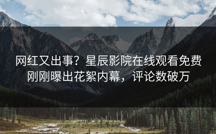 网红又出事？星辰影院在线观看免费刚刚曝出花絮内幕，评论数破万