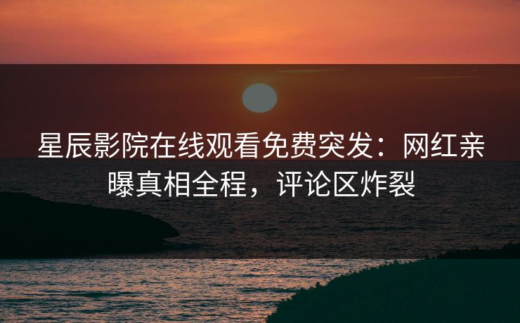 星辰影院在线观看免费突发：网红亲曝真相全程，评论区炸裂