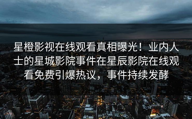 星橙影视在线观看真相曝光！业内人士的星城影院事件在星辰影院在线观看免费引爆热议，事件持续发酵