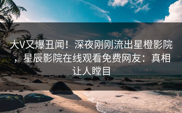 大V又爆丑闻！深夜刚刚流出星橙影院，星辰影院在线观看免费网友：真相让人瞠目