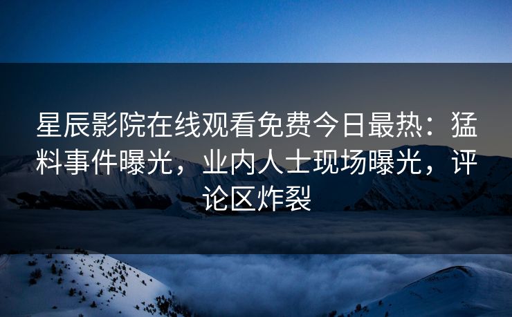 星辰影院在线观看免费今日最热：猛料事件曝光，业内人士现场曝光，评论区炸裂