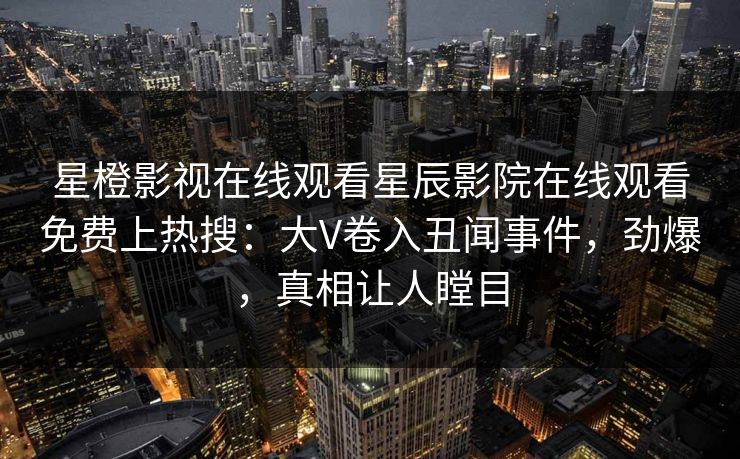 星橙影视在线观看星辰影院在线观看免费上热搜：大V卷入丑闻事件，劲爆，真相让人瞠目