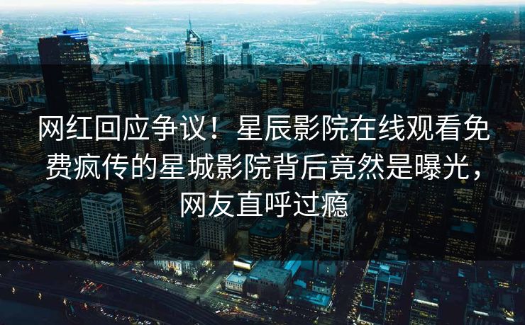 网红回应争议！星辰影院在线观看免费疯传的星城影院背后竟然是曝光，网友直呼过瘾