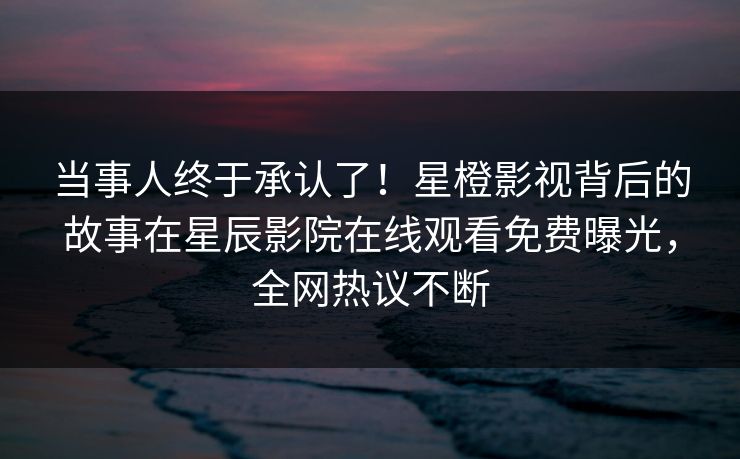 当事人终于承认了！星橙影视背后的故事在星辰影院在线观看免费曝光，全网热议不断