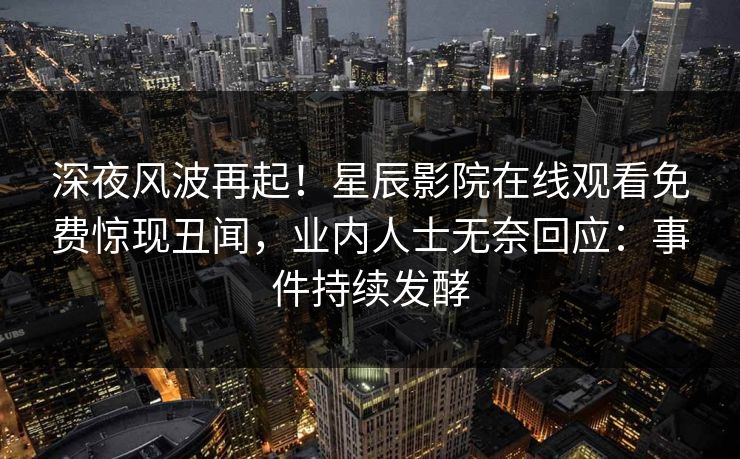 深夜风波再起！星辰影院在线观看免费惊现丑闻，业内人士无奈回应：事件持续发酵