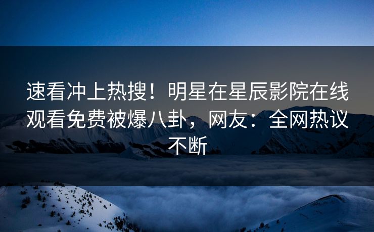 速看冲上热搜！明星在星辰影院在线观看免费被爆八卦，网友：全网热议不断