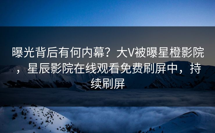曝光背后有何内幕？大V被曝星橙影院，星辰影院在线观看免费刷屏中，持续刷屏