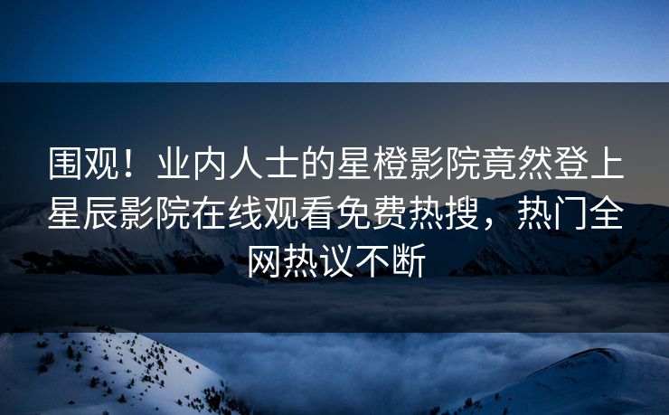 围观！业内人士的星橙影院竟然登上星辰影院在线观看免费热搜，热门全网热议不断