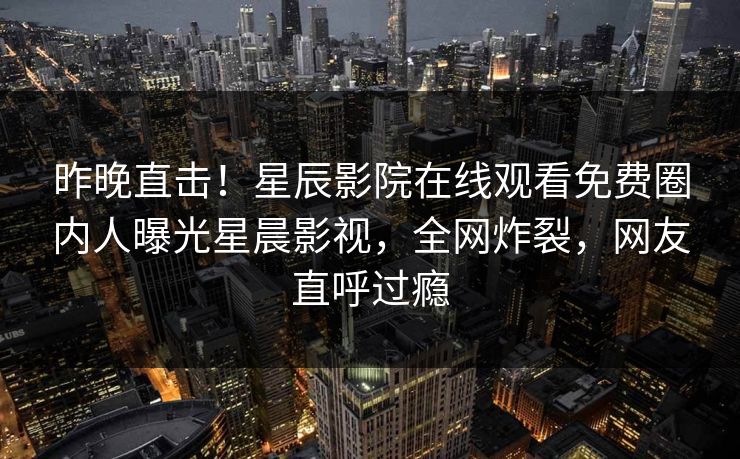 昨晚直击！星辰影院在线观看免费圈内人曝光星晨影视，全网炸裂，网友直呼过瘾