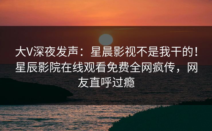 大V深夜发声：星晨影视不是我干的！星辰影院在线观看免费全网疯传，网友直呼过瘾