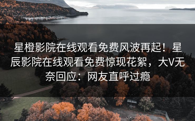 星橙影院在线观看免费风波再起！星辰影院在线观看免费惊现花絮，大V无奈回应：网友直呼过瘾