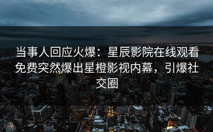 当事人回应火爆：星辰影院在线观看免费突然爆出星橙影视内幕，引爆社交圈