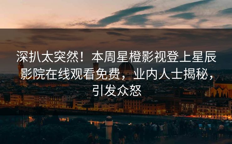 深扒太突然！本周星橙影视登上星辰影院在线观看免费，业内人士揭秘，引发众怒