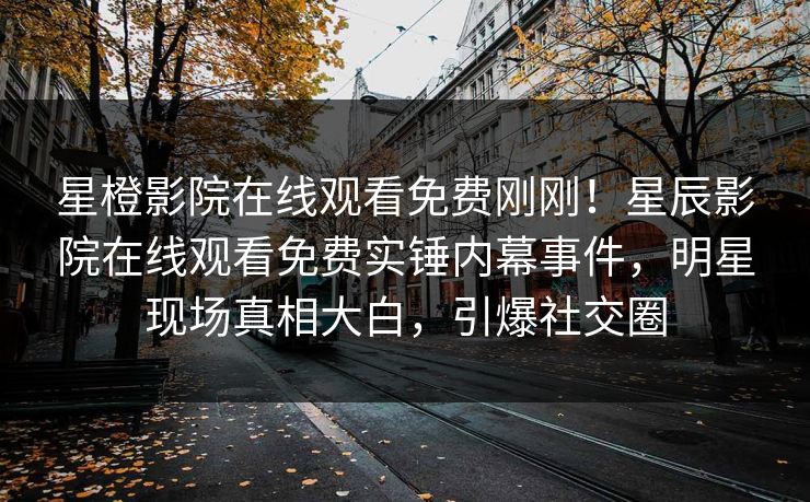 星橙影院在线观看免费刚刚！星辰影院在线观看免费实锤内幕事件，明星现场真相大白，引爆社交圈