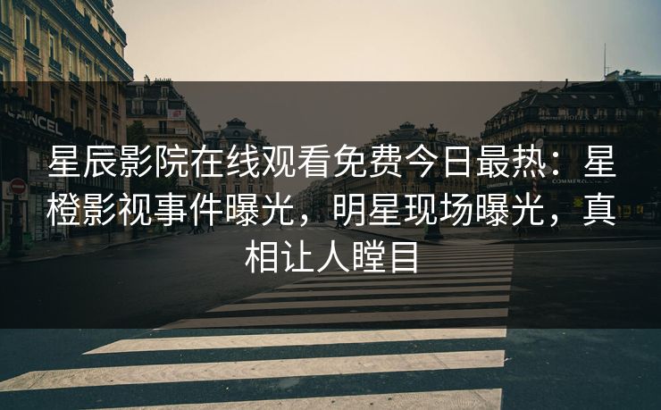 星辰影院在线观看免费今日最热：星橙影视事件曝光，明星现场曝光，真相让人瞠目