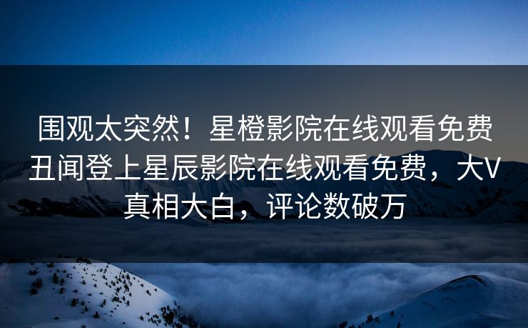 围观太突然！星橙影院在线观看免费丑闻登上星辰影院在线观看免费，大V真相大白，评论数破万