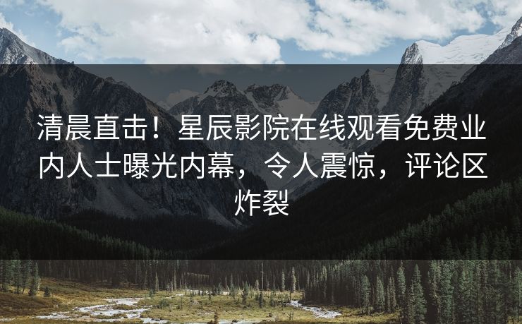 清晨直击！星辰影院在线观看免费业内人士曝光内幕，令人震惊，评论区炸裂