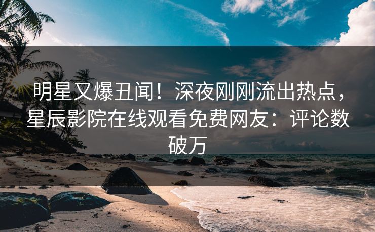 明星又爆丑闻！深夜刚刚流出热点，星辰影院在线观看免费网友：评论数破万