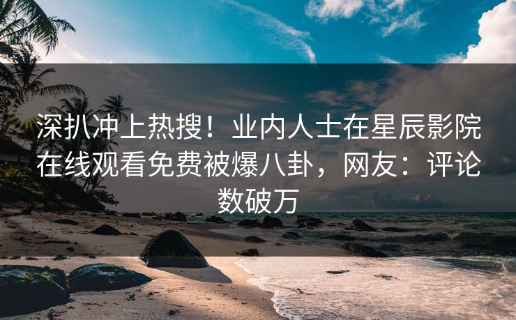 深扒冲上热搜！业内人士在星辰影院在线观看免费被爆八卦，网友：评论数破万