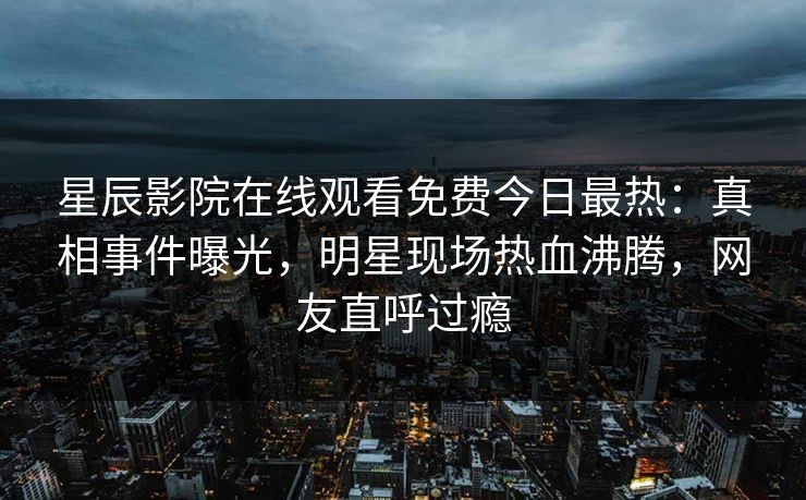 星辰影院在线观看免费今日最热：真相事件曝光，明星现场热血沸腾，网友直呼过瘾