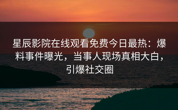 星辰影院在线观看免费今日最热：爆料事件曝光，当事人现场真相大白，引爆社交圈