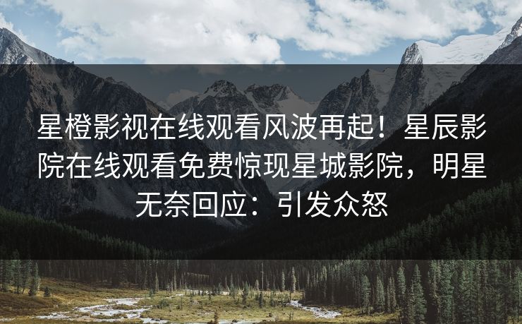 星橙影视在线观看风波再起！星辰影院在线观看免费惊现星城影院，明星无奈回应：引发众怒