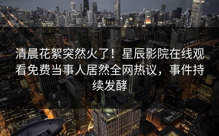 清晨花絮突然火了！星辰影院在线观看免费当事人居然全网热议，事件持续发酵
