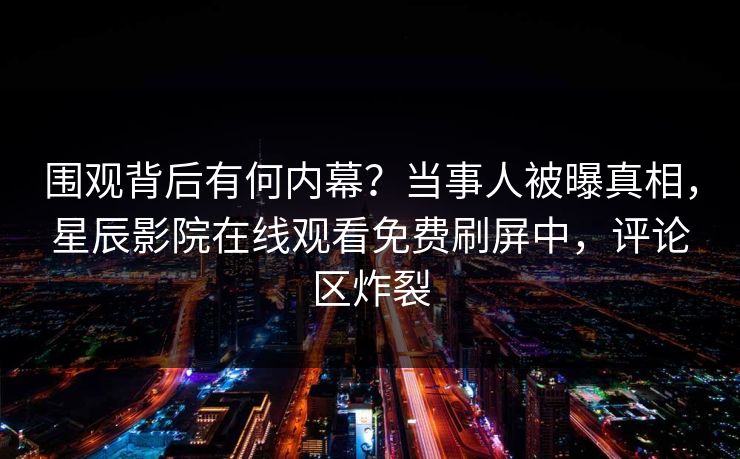 围观背后有何内幕？当事人被曝真相，星辰影院在线观看免费刷屏中，评论区炸裂