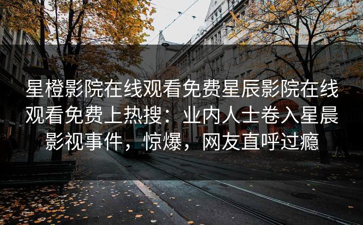 星橙影院在线观看免费星辰影院在线观看免费上热搜：业内人士卷入星晨影视事件，惊爆，网友直呼过瘾
