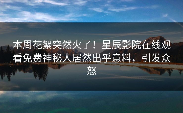 本周花絮突然火了！星辰影院在线观看免费神秘人居然出乎意料，引发众怒