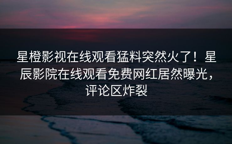 星橙影视在线观看猛料突然火了！星辰影院在线观看免费网红居然曝光，评论区炸裂