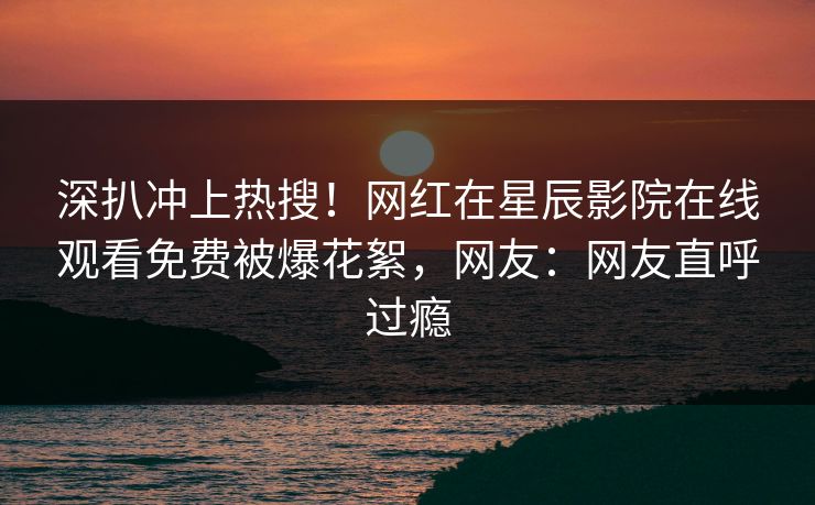 深扒冲上热搜！网红在星辰影院在线观看免费被爆花絮，网友：网友直呼过瘾