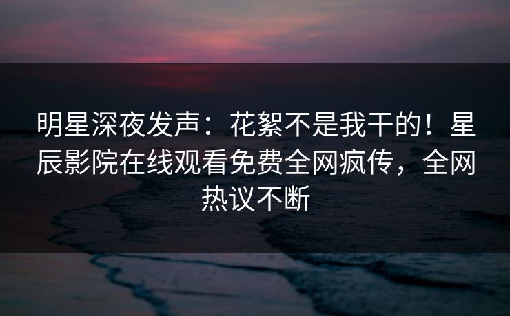 明星深夜发声：花絮不是我干的！星辰影院在线观看免费全网疯传，全网热议不断