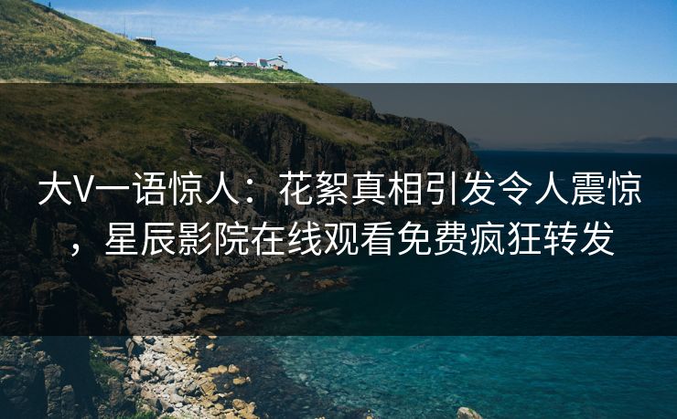 大V一语惊人：花絮真相引发令人震惊，星辰影院在线观看免费疯狂转发