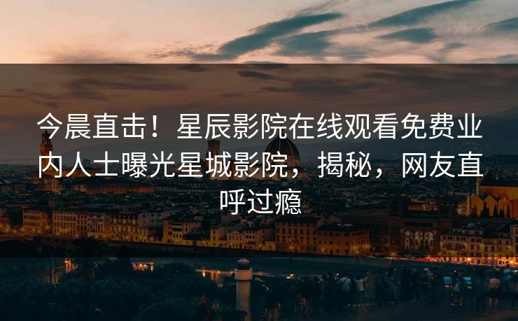 今晨直击！星辰影院在线观看免费业内人士曝光星城影院，揭秘，网友直呼过瘾