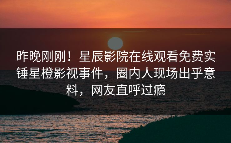昨晚刚刚！星辰影院在线观看免费实锤星橙影视事件，圈内人现场出乎意料，网友直呼过瘾