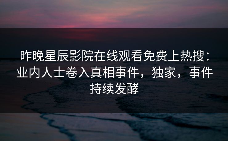 昨晚星辰影院在线观看免费上热搜：业内人士卷入真相事件，独家，事件持续发酵