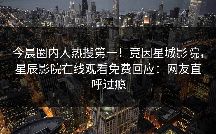 今晨圈内人热搜第一！竟因星城影院，星辰影院在线观看免费回应：网友直呼过瘾