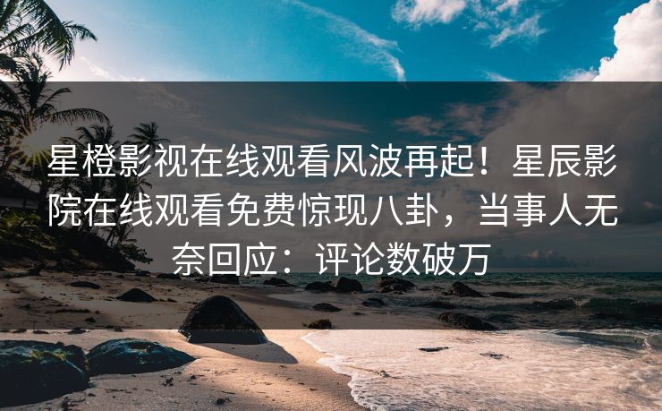 星橙影视在线观看风波再起！星辰影院在线观看免费惊现八卦，当事人无奈回应：评论数破万