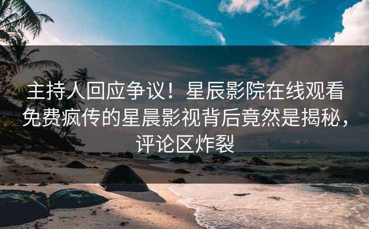 主持人回应争议！星辰影院在线观看免费疯传的星晨影视背后竟然是揭秘，评论区炸裂