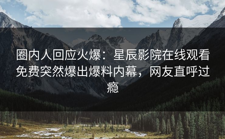 圈内人回应火爆：星辰影院在线观看免费突然爆出爆料内幕，网友直呼过瘾