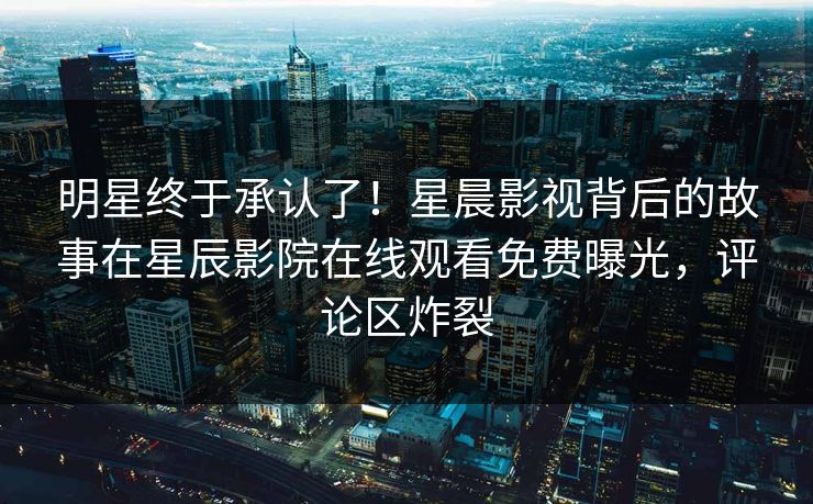 明星终于承认了！星晨影视背后的故事在星辰影院在线观看免费曝光，评论区炸裂