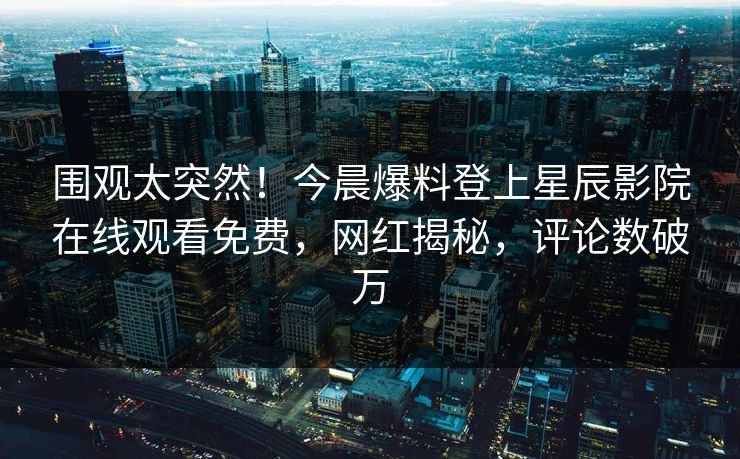 围观太突然！今晨爆料登上星辰影院在线观看免费，网红揭秘，评论数破万