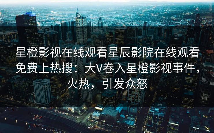 星橙影视在线观看星辰影院在线观看免费上热搜：大V卷入星橙影视事件，火热，引发众怒
