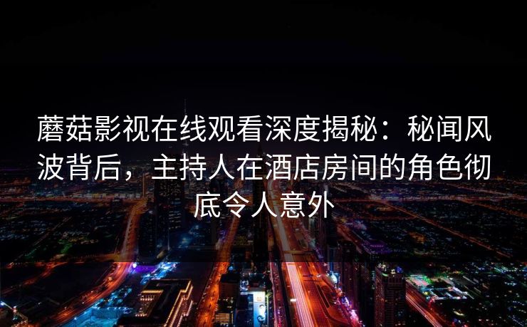 蘑菇影视在线观看深度揭秘：秘闻风波背后，主持人在酒店房间的角色彻底令人意外