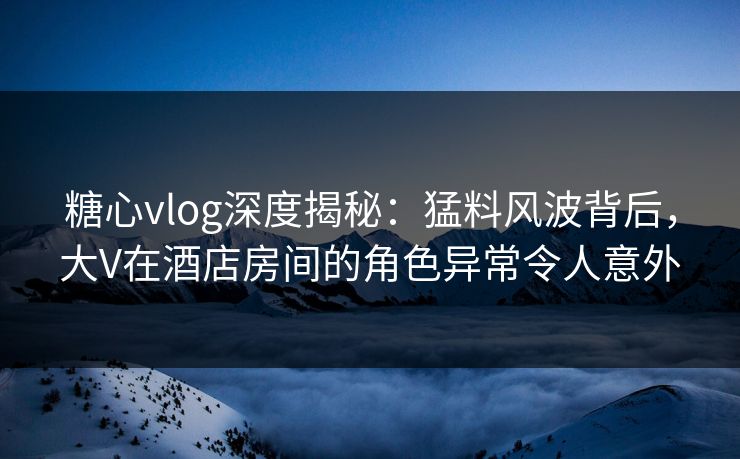 糖心vlog深度揭秘：猛料风波背后，大V在酒店房间的角色异常令人意外