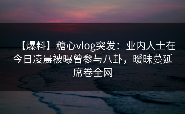 【爆料】糖心vlog突发：业内人士在今日凌晨被曝曾参与八卦，暧昧蔓延席卷全网